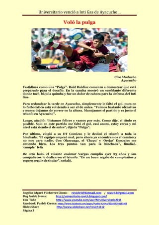 Universitario venció a Inti Gas de Ayacucho…

                              Voló la pulga




                                                                   Ciro Madueño
                                                                       Ayacucho

Fastidiosa como una “Pulga”. Raúl Ruidíaz comenzó a demostrar que está
preparado para el desafío. En la cancha mostró un semblante diferente
donde tocó, hizo la quimba y fue un dolor de cabeza para la defensa del Inti
Gas.

Para redondear la tarde en Ayacucho, simplemente le faltó el gol, pues en
lo futbolístico está volviendo a ser el de antes. “Fuimos bastante ofensivos
y nunca dejamos de correr en la altura. Manejamos el partido y es justo el
triunfo en Ayacucho”.

Luego, añadió: “Estamos felices y vamos por más. Como dije, el título es
posible. Solo en este partido me faltó el gol, casi anoto, estoy cerca y mi
nivel está siendo el de antes”, dijo la “Pulga”.

Por último, elogió a su DT Comizzo y le dedicó el triunfo a toda la
hinchada. “El equipo empezó mal, pero ahora ya encontramos el camino y
no nos para nadie. Con Olascuaga, el ‘Chapu’ y ‘Orejas’ Gonzales me
entiendo bien. Los tres puntos van para la hinchada”, finalizó.
‘cumple’ feliz

De otro lado, el volante Josimar Vargas cumplió ayer 23 años y sus
compañeros le dedicaron el triunfo. “Es un buen regalo de cumpleaños y
espero seguir de titular”, señaló.




Rogelio Edgard Vilcherrez Chozo : rovich4@hotmail.com / rovich3@gmail.com
Blog Pueblo Crema:      http://universitario-rovich.blogspot.com/
You Tube                http://www.youtube.com/user/MrUniversitario2011
Facebook Pueblo Crema: https://www.facebook.com/pages/Pueblo-Crema/201667793191956
Slides Share            http://www.slideshare.net/rovich1112
Página 3
 