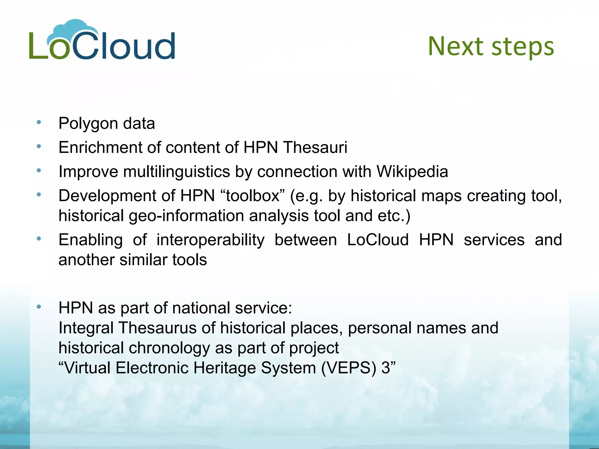 Next steps
• Polygon data
• Enrichment of content of HPN Thesauri
• Improve multilinguistics by connection with Wikipedia
• Development of HPN “toolbox” (e.g. by historical maps creating tool,
historical geo-information analysis tool and etc.)
• Enabling of interoperability between LoCloud HPN services and
another similar tools
• HPN as part of national service:
Integral Thesaurus of historical places, personal names and
historical chronology as part of project
“Virtual Electronic Heritage System (VEPS) 3”
 