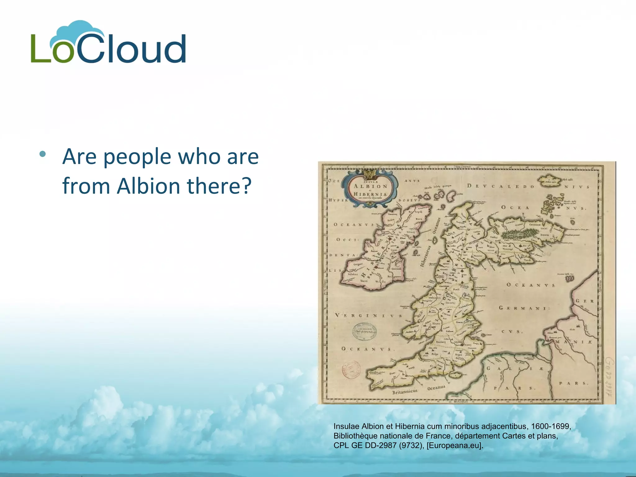 • Are people who are
from Albion there?
Insulae Albion et Hibernia cum minoribus adjacentibus, 1600-1699,
Bibliothèque nationale de France, département Cartes et plans,
CPL GE DD-2987 (9732), [Europeana.eu].
 