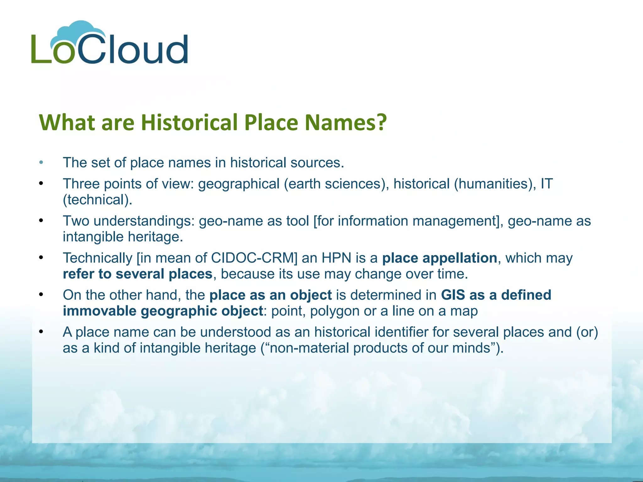• The set of place names in historical sources.
 Three points of view: geographical (earth sciences), historical (humanities), IT
(technical).
 Two understandings: geo-name as tool [for information management], geo-name as
intangible heritage.
 Technically [in mean of CIDOC-CRM] an HPN is a place appellation, which may
refer to several places, because its use may change over time.
 On the other hand, the place as an object is determined in GIS as a defined
immovable geographic object: point, polygon or a line on a map
 A place name can be understood as an historical identifier for several places and (or)
as a kind of intangible heritage (“non-material products of our minds”).
What are Historical Place Names?
 