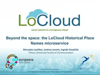 Local content in a Europeana cloud
Beyond the space: the LoCloud Historical Place
Names microservice
LoCloud is funded by the
European Commission's ICT Policy Support Programme
Rimvydas Laužikas, Justinas Jaronis, Ingrida Vosyliūtė
Vilnius University Faculty of Communication
 