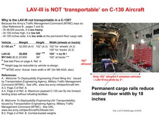 LAV-III is NOT ‘transportable’ on C-130 Aircraft
Why is the LAV-III not transportable in a C-130?
Because the Army’s Traffic Management Command (MTMC) says so:
 (See Reference B., pages 7 and 8)
- At 38,000 pounds, it is too heavy.
- At 105 inches high, it is too tall.
- At 105 inches wide, it is too wide at the permanent floor cargo rails.

Vehicle        Weight         Height      Width [wheels or tracks]
C-130 a/c *    32,000 (A.4) 102” (A.3) 102” for ‘wheels’ (A.3)
                                       100” for ‘tracks’ (A.3)
LAV-III      38,000          105” **     105” = no fit !
M113A3 (B.2) 23,900          99”         100” at tracks ***
* See last Para on page 4, Ref. A.                                   102”
                                                                     allowed
** Height may be reducible by vehicle re-design.
*** MTMC error: Actual track width is 98” (for M8 AGS, also)
References:
                                                                               Only 102” allowed f/ wheeled vehicles
A. Welcome To Deployability Engineering (Fixed Wing Air). Issued
                                                                               -- LAV III too wide by 3”.
by Transportation Engineering Agency, Military Traffic Management
Command (MTMC). See URL: www.tea.army.mil/dpe/Aircraft.htm
A.3. Page 3 of Ref. A.
A.4. Page 4 of Ref. A. Maximum payload C-130 can fly into forward
                                                                               Permanent cargo rails reduce
landing strips without refueling facilities.                                   interior floor width by 18
B. Welcome To Deployability Engineering (Air Transportability).                inches
Issued by Transportation Engineering Agency, Military Traffic
Management Command (MTMC). See URL:
www.tea.army.mil/dpe/Aircraft%20loads.htm                                                     File: LAV3-NOGO.ppt; 010528
B.2. Page 2 of Ref. B. Combat-loaded weights
 