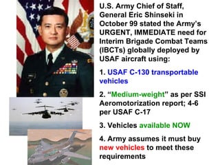 U.S. Army Chief of Staff,
General Eric Shinseki in
October 99 stated the Army’s
URGENT, IMMEDIATE need for
Interim Brigade Combat Teams
(IBCTs) globally deployed by
USAF aircraft using:
1. USAF C-130 transportable
vehicles
2. “Medium-weight” as per SSI
Aeromotorization report; 4-6
per USAF C-17
3. Vehicles available NOW
4. Army assumes it must buy
new vehicles to meet these
requirements
 
