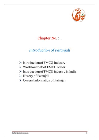 Patanjali ayurveda 1
Chapter No: 01.
Introduction of Patanjali
 Introductionof FMCG Industry
 World outlookof FMCG sector
 Introduction of FMCG industry in India
 History of Patanjali
 General information of Patanjali
 