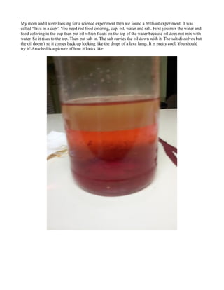 My mom and I were looking for a science experiment then we found a brilliant experiment. It was
called “lava in a cup”. You need red food coloring, cup, oil, water and salt. First you mix the water and
food coloring in the cup then put oil which floats on the top of the water because oil does not mix with
water. So it rises to the top. Then put salt in. The salt carries the oil down with it. The salt dissolves but
the oil doesn't so it comes back up looking like the drops of a lava lamp. It is pretty cool. You should
try it! Attached is a picture of how it looks like:

 
