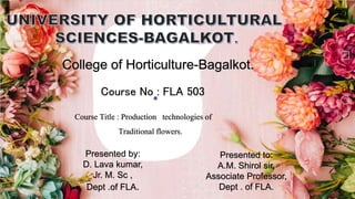 College of Horticulture-Bagalkot.
Course No : FLA 503
Course Title : Production technologies of
Traditional flowers.
Presented by:
D. Lava kumar,
Jr. M. Sc ,
Dept .of FLA.
Presented to:
A.M. Shirol sir,
Associate Professor,
Dept . of FLA.
 