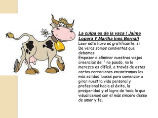 La culpa es de la vaca ( Jaime
Lopera Y Martha Ines Bernal)
Leer este libro es gratificante, si
De veras somos consientes que
debemos
Empezar a eliminar nuestras viejas
creencias del “ no puedo, no lo
merezco es difícil, a través de estas
cortas narraciones encontramos las
más solidas bases para comenzar a
girar nuestra vida personal y
profesional hacia el éxito, la
prosperidad y el logro de todo lo que
visualicemos con el más sincero deseo
de amor y fe.
 