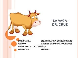- LA VACA -
DR. CRUZ
CATEDRATICA: LIC. IRIS KARINA GOMEZ ROMERO
ALUMNO: GABRIEL BARAHONA RODRÍGUEZ
Nº DE CUENTA: 201210060676
MODALIDAD: VIRTUAL
 