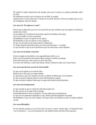 No tendré el mejor matrimonio del mundo, pero por lo menos no estamos peleando todos
los días.
No tendremos mucho, pero al menos no nos falta la comida.
Apenas pasé el curso, pero por lo menos no lo perdí. Quizás es hora de aceptar que no soy
tan inteligente como los demás.
Las vacas de “la culpa no es mía”:
Para la poca educación que tuve no me ha ido tan mal. Lástima que mis padres no hubiesen
tenido más visión.
Si mis padres no se hubiesen divorciado, quizás me hubiese ido mejor.
Así era mi madre, lo mío es genético.
Mi problema es que mi esposo no me apoya.
Mi problema es que mi esposa es muy negativa.
Es que en este país no hay apoyo para el empresario.
Yo tengo buenas intenciones pero con esta economía pues... ni modos.
Lo que sucede es que no tuve profesores que me motivaran a salir adelante.
Las vacas de las falsas creencias:
Como mi papá era alcohólico, con seguridad para allá voy yo.
Pues yo no he querido tener mucho dinero porque el dinero corrompe.
Entre más tiene uno, más esclavo es de lo que tiene.
Los ricos son infelices y entre más tienen, menos contentos están con lo que tienen.
Las vacas que buscan excusar lo inexcusable:
Es que no me queda ni un minuto libre.
Quisiera leer más, pero no tengo tiempo.
Lo que pasa es que a las mujeres nos toca el doble de difícil que a los hombres.
Es que no quiero empezar hasta no estar absolutamente seguro.
Es que no quiero empezar hasta que no sepa cómo hacerlo perfectamente.
Las vacas de la impotencia:
Lo que sucede es que yo nunca he sido bueno para eso.
Es que el éxito no es para todo el mundo.
Lamentablemente lo mío es genético. No hay nada que yo pueda hacer.
Lo que uno no aprende de pequeño es muy difícil quererlo aprender de grande.
Mi problema es que soy muy tímida. Creo que esto es de familia ya que mi madre también
era así.
Las vacas filosofales:
No he actuado, porque yo soy de los que cree que si vamos a hacer algo, o lo hacemos bien
o no lo hacemos... y en este momento no creo poderlo hacer tan bien como quisiera.

 