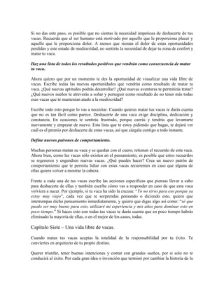 Si no das este paso, es posible que no sientas la necesidad imperiosa de deshacerte de tus
vacas. Recuerda que el ser humano está motivado por aquello que le proporciona placer y
aquello que le proporciona dolor. A menos que sientas el dolor de estas oportunidades
perdidas y este estado de mediocridad, no sentirás la necesidad de dejar tu zona de confort y
matar tu vaca.
Haz una lista de todos los resultados positivos que vendrán como consecuencia de matar
tu vaca.
Ahora quiero que por un momento te des la oportunidad de visualizar una vida libre de
vacas. Escribe todas las nuevas oportunidades que vendrán como resultado de matar tu
vaca. ¿Qué nuevas aptitudes podrás desarrollar? ¿Qué nuevas aventuras te permitirás tratar?
¿Qué nuevos sueños te atreverás a soñar y perseguir como resultado de no tener más todas
esas vacas que te mantenían atado a la mediocridad?
Escribe todo esto porque lo vas a necesitar. Cuando quieras matar tus vacas te darás cuenta
que no es tan fácil como parece. Deshacerte de una vaca exige disciplina, dedicación y
constancia. En ocasiones te sentirás frustrado, porque caerás y tendrás que levantarte
nuevamente y empezar de nuevo. Esta lista que te estoy pidiendo que hagas, te dejará ver
cuál es el premio por deshacerte de estas vacas, así que cárgala contigo a todo instante.
Define nuevos patrones de comportamiento.
Muchas personas matan su vaca y se quedan con el cuero; retienen el recuerdo de esta vaca.
Ahora bien, como las vacas sólo existen en el pensamiento, es posible que estos recuerdos
se regeneren y engendren nuevas vacas. ¿Qué puedes hacer? Crea un nuevo patrón de
comportamiento que te permita lidiar con estas vacas recurrentes en caso que alguna de
ellas quiera volver a mostrar la cabeza.
Frente a cada una de tus vacas escribe las acciones específicas que piensas llevar a cabo
para deshacerte de ellas y también escribe cómo vas a responder en caso de que esta vaca
volviera a nacer. Por ejemplo, si tu vaca ha sido la excusa: “Yo no sirvo para eso porque ya
estoy muy viejo”, cada vez que te sorprendas pensando o diciendo esto, quiero que
interrumpas dicho pensamiento inmediatamente, y quiero que digas algo así como: “sé que
puedo ser muy bueno para esto, utilizaré mi experiencia y mis años para dominar esto en
poco tiempo.” Si haces esto con todas tus vacas te darás cuenta que en poco tiempo habrás
eliminado la mayoría de ellas, o en el mejor de los casos, todas.

Capítulo Siete – Una vida libre de vacas.
Cuando matas tus vacas aceptas la totalidad de la responsabilidad por tu éxito. Te
conviertes en arquitecto de tu propio destino.
Querer triunfar, tener buenas intenciones y contar con grandes sueños, por si solo no te
conducirá al éxito. Por cada gran idea o invención que terminó por cambiar la historia de la

 