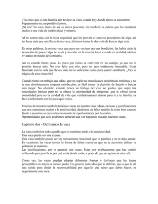 ¿Tú crees que si esta familia aún tuviese su vaca, estaría hoy donde ahora se encuentra?
Seguramente no, respondió el joven.
¿Si ves? Su vaca, fuera de ser su única posesión, era también la cadena que los mantenía
atados a una vida de mediocridad y miseria.
Al no contar más con la falsa seguridad que les proveía el sentirse poseedores de algo, así
no fuese más que una flacuchenta vaca, debieron tomar la decisión de buscar algo más.
En otras palabras, la misma vaca que para sus vecinos era una bendición, les había dado la
sensación de poseer algo de valor y no estar en la miseria total, cuando en realidad estaban
viviendo en medio de la miseria.
Así es cuando tienes poco. Lo poco que tienes se convierte en un castigo, ya que no te
permite buscar más. No eres feliz con ello, pero no eres totalmente miserable. Estás
frustrado con la vida que llevas, mas no lo suficiente como para querer cambiarla. ¿Ves lo
trágico de esta situación?
Cuando tienes un trabajo que odias, que no suple tus necesidades económicas mínimas y no
te trae absolutamente ninguna satisfacción, es fácil tomar la decisión de dejarlo y buscar
uno mejor. No obstante, cuando tienes un trabajo del cual no gustas, que suple tus
necesidades básicas pero no te ofrece la oportunidad de progresar; que te ofrece cierta
comodidad pero no la calidad de vida que verdaderamente deseas para ti y tu familia, es
fácil conformarte con lo poco que tienes.
Muchos de nosotros también tenemos vacas en nuestra vida. Ideas, excusas y justificaciones
que nos mantienen atados a la mediocridad, dándonos un falso sentido de estar bien cuando
frente a nosotros se encuentra un mundo de oportunidades por descubrir.
Oportunidades que sólo podremos apreciar una vez hayamos matado nuestras vacas.

Capítulo dos - Definamos la vaca
La vaca simboliza todo aquello que te mantiene atado a la mediocridad.
Una vaca puede ser una excusa.
Una vaca también puede ser un pensamiento irracional que te paraliza y no te deja actuar.
En ocasiones las vacas toman la forma de falsas creencias que no te permiten utilizar tu
potencial al máximo.
Las justificaciones, por lo general, son vacas. Éstas son explicaciones que has venido
utilizando para justificar por qué estás donde estás, a pesar de que no quisieras estar ahí.
Como ves, las vacas pueden adoptar diferentes formas y disfraces que las hacen
perceptibles en mayor o menor grado. En general, toda idea que te debilite, que o que te dé
una salida para eludir la responsabilidad por aquello que sabes que debes hacer, es
seguramente una vaca.

 