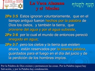 ‫וף‬ֹ‫ף‬‫חוט‬ֳ‫וט‬‫ל‬ַ‫ח‬ ‫וטף‬ַ‫ח‬‫ח‬ָLa Vaca AlazanaLa Vaca Alazana
y el Mesíasy el Mesías
2Pe 3:52Pe 3:5 Estos ignoran voluntariamente, que en elEstos ignoran voluntariamente, que en el
tiempo antiguo fuerontiempo antiguo fueron hechos por la palabrahechos por la palabra dede
Dios los cielos, y también la tierra, queDios los cielos, y también la tierra, que
proviene del agua y por el agua subsisteproviene del agua y por el agua subsiste,,
2Pe 3:62Pe 3:6 por lo cual el mundo de entonces pereciópor lo cual el mundo de entonces pereció
anegado en aguaanegado en agua;;
2Pe 3:72Pe 3:7 pero los cielos y la tierra que existenpero los cielos y la tierra que existen
ahora, están reservados porahora, están reservados por la misma palabrala misma palabra,,
guardados para el fuego en el día del juicio y deguardados para el fuego en el día del juicio y de
la perdición de los hombres impíos.la perdición de los hombres impíos.
Por la Palabra de Dios existen y permanecen las cosas. Por la Palabra (agua) hay
Salvación, y por la Palabra hay condenación.
 