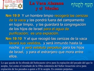 ‫וף‬ֹ‫ף‬‫חוט‬ֳ‫וט‬‫ל‬ַ‫ח‬ ‫וטף‬ַ‫ח‬‫ח‬ָLa Vaca AlazanaLa Vaca Alazana
y el Mesíasy el Mesías
Nm 19:9Nm 19:9 Y un hombre limpioY un hombre limpio recogerá las cenizasrecogerá las cenizas
de la vacade la vaca y las pondrá fuera del campamentoy las pondrá fuera del campamento
en lugar limpio, y las guardará la congregaciónen lugar limpio, y las guardará la congregación
de los hijos de Israelde los hijos de Israel para el agua depara el agua de
purificación; es una expiación.purificación; es una expiación.
Nm 19:10Nm 19:10 Y el que recogió las cenizas de la vacaY el que recogió las cenizas de la vaca
lavará sus vestidoslavará sus vestidos, y será inmundo hasta la, y será inmundo hasta la
noche; ynoche; y será estatuto perpetuoserá estatuto perpetuo para los hijospara los hijos
de Israel, y para el extranjero que mora entrede Israel, y para el extranjero que mora entre
ellos.ellos.
Lo que queda de la ofrenda del holocausto sirve para la expiación del pecado del que lo
acepta. Así como el resultado de la Obra redentora del Señor Jesucristo sirve para
expiación de los pecados a quien a El le acepta. Es estatuto perpetuo.
 