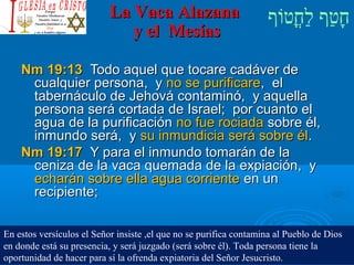 ‫וף‬ֹ‫ף‬‫חוט‬ֳ‫וט‬‫ל‬ַ‫ח‬ ‫וטף‬ַ‫ח‬‫ח‬ָLa Vaca AlazanaLa Vaca Alazana
y el Mesíasy el Mesías
Nm 19:13Nm 19:13 Todo aquel que tocare cadáver deTodo aquel que tocare cadáver de
cualquier persona, ycualquier persona, y no se purificareno se purificare, el, el
tabernáculo de Jehová contaminó, y aquellatabernáculo de Jehová contaminó, y aquella
persona será cortada de Israel; por cuanto elpersona será cortada de Israel; por cuanto el
agua de la purificaciónagua de la purificación no fue rociadano fue rociada sobre él,sobre él,
inmundo será, yinmundo será, y su inmundicia será sobre élsu inmundicia será sobre él..
Nm 19:17Nm 19:17 Y para el inmundo tomarán de laY para el inmundo tomarán de la
ceniza de la vaca quemada de la expiación, yceniza de la vaca quemada de la expiación, y
echarán sobre ella agua corrienteecharán sobre ella agua corriente en unen un
recipiente;recipiente;
En estos versículos el Señor insiste ,el que no se purifica contamina al Pueblo de Dios
en donde está su presencia, y será juzgado (será sobre él). Toda persona tiene la
oportunidad de hacer para sí la ofrenda expiatoria del Señor Jesucristo.
 