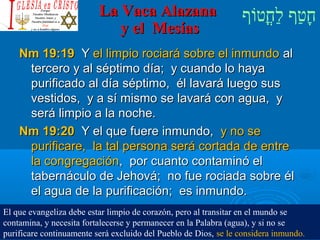 ‫וף‬ֹ‫ף‬‫חוט‬ֳ‫וט‬‫ל‬ַ‫ח‬ ‫וטף‬ַ‫ח‬‫ח‬ָLa Vaca AlazanaLa Vaca Alazana
y el Mesíasy el Mesías
Nm 19:19Nm 19:19 YY el limpio rociará sobre el inmundoel limpio rociará sobre el inmundo alal
tercero y al séptimo día; y cuando lo hayatercero y al séptimo día; y cuando lo haya
purificado al día séptimo, él lavará luego suspurificado al día séptimo, él lavará luego sus
vestidos, y a sí mismo se lavará con agua, yvestidos, y a sí mismo se lavará con agua, y
será limpio a la noche.será limpio a la noche.
Nm 19:20Nm 19:20 Y el que fuere inmundo,Y el que fuere inmundo, y no sey no se
purificare, la tal persona será cortada de entrepurificare, la tal persona será cortada de entre
la congregaciónla congregación, por cuanto contaminó el, por cuanto contaminó el
tabernáculo de Jehová; no fue rociada sobre éltabernáculo de Jehová; no fue rociada sobre él
el agua de la purificación; es inmundo.el agua de la purificación; es inmundo.
El que evangeliza debe estar limpio de corazón, pero al transitar en el mundo se
contamina, y necesita fortalecerse y permanecer en la Palabra (agua), y si no se
purificare continuamente será excluido del Pueblo de Dios, se le considera inmundo.
 