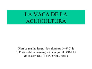 LA VACA DE LA
ACUICULTURA

Dibujos realizados por los alumnos de 6º C de
E.P.para el cuncurso organizado por el DOMUS
de A Coruña. (CURSO 2013/2014)

 
