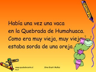 Había una vez una vaca
en la Quebrada de Humahuaca.
Como era muy vieja, muy vieja,
estaba sorda de una oreja.


  www.ayudadocente.d   Gina Giusti Muñoz
  m.cl
 