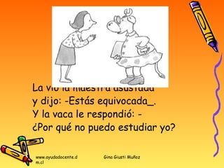 La vió la maestra asustada
y dijo: -Estás equivocada_.
Y la vaca le respondió: -
¿Por qué no puedo estudiar yo?

www.ayudadocente.d   Gina Giusti Muñoz
m.cl
 