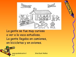 La gente se fue muy curiosa
a ver a la vaca estudiosa.
La gente llegaba en camiones,
en bicicletas y en aviones.


    www.ayudadocente.d   Gina Giusti Muñoz
    m.cl
 