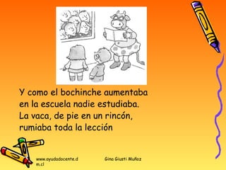 Y como el bochinche aumentaba
en la escuela nadie estudiaba.
La vaca, de pie en un rincón,
rumiaba toda la lección


   www.ayudadocente.d   Gina Giusti Muñoz
   m.cl
 