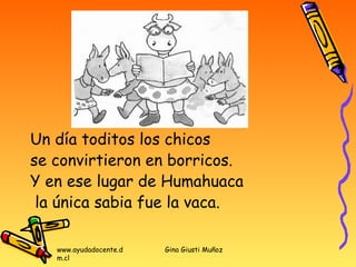 Un día toditos los chicos
se convirtieron en borricos.
Y en ese lugar de Humahuaca
 la única sabia fue la vaca.

   www.ayudadocente.d   Gina Giusti Muñoz
   m.cl
 
