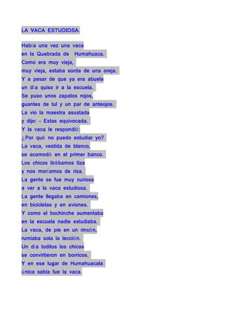 LA VACA ESTUDIOSA.

Habí a una vez una vaca
en la Quebrada de     Humahuaca.
Como era muy vieja,
muy vieja, estaba sorda de una oreja.
Y a pesar de que ya era abuela
un dí a quiso ir a la escuela.
Se puso unos zapatos rojos,
guantes de tul y un par de anteojos.
La vio la maestra asustada
y dijo: - Estas equivocada.
Y la vaca le respondió :
¿ Por qué no puedo estudiar yo?
La vaca, vestida de blanco,
se acomodó en el primer banco.
Los chicos tirá bamos tiza
y nos morí amos de risa.
La gente se fue muy curiosa
a ver a la vaca estudiosa.
La gente llegaba en camiones,
en bicicletas y en aviones.
Y como el bochinche aumentaba
en la escuela nadie estudiaba.
La vaca, de pie en un rincó n,
rumiaba sola la lecció n.
Un dí a toditos los chicos
se convirtieron en borricos.
Y en ese lugar de Humahuacala
ú nica sabia fue la vaca.
 