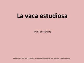 La vaca estudiosa
(María Elena Walsh)
Adaptado de “De la casa a la escuela”, material educativo para el nivel transición, Fundación Integra
 