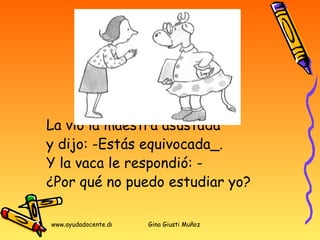 La vió la maestra asustada  y dijo: -Estás equivocada_.  Y la vaca le respondió: -  ¿Por qué no puedo estudiar yo? 
