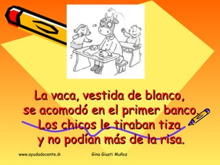 La vaca, vestida de blanco,  se acomodó en el primer banco. Los chicos le tiraban tiza  y no podían más de la risa. 