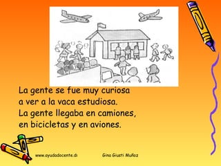 La gente se fue muy curiosa  a ver a la vaca estudiosa.  La gente llegaba en camiones,  en bicicletas y en aviones. 