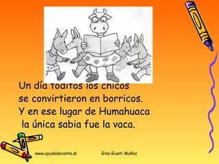 Un día toditos los chicos  se convirtieron en borricos.  Y en ese lugar de Humahuaca la única sabia fue la vaca. 