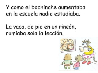 Y como el bochinche aumentaba
en la escuela nadie estudiaba.

La vaca, de pie en un rincón,
rumiaba sola la lección.
 