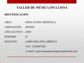 TALLER DE MÚSICA INCLUSIVA
IDENTIFICACIÓN
AREA : EDUCACION ARTÍSTICA
ASIGNATURA : RITMO
AÑO LECTIVO : 2020
PERIODO : II
DOCENTE : JAIRO BOLAÑO ARRIETA
CEL: 3126807428
E-mail: a.arte-fernandomosquera@hotmail.com
 