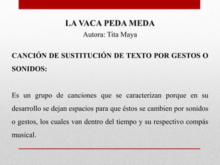 LA VACA PEDA MEDA
Autora: Tita Maya
CANCIÓN DE SUSTITUCIÓN DE TEXTO POR GESTOS O
SONIDOS:
Es un grupo de canciones que se caracterizan porque en su
desarrollo se dejan espacios para que éstos se cambien por sonidos
o gestos, los cuales van dentro del tiempo y su respectivo compás
musical.
 