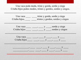 Una vaca peda meda, triste y gorda, sorda y ciega
Criaba hijos pedos medos, tristes y gordos, sordos y ciegos.
---------------------------------------------------------------------------------------
Una vaca ____ ____ triste y gorda, sorda y ciega
Criaba hijos, ____ ____ tristes y gordos, sordos y ciegos
---------------------------------------------------------------------------------------
Una vaca ____ ____, ____ y ____, sorda y ciega
Criaba hijos ____ ____, ____ y ____, sordos y ciegos
--------------------------------------------------------------------------------------
Una vaca ____ ____, ____ y ____, ____ y ____
Criaba hijos ____ ____, ____ y ____, ____ y ____
---------------------------------------------------------------------------------------
_____________, ____ ____, ____ y ____, ____ y ____
____________, ____ ____, ____ y ____, ____ y ____
 