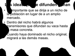 Es importante que se dirija a un nicho de la población en lugar de a un amplio mercado.  Dentro del nicho habrá algunos transmisores que difundan su vaca hasta la masa concreta.  Cuando haya dominado el nicho original, migrará a las demás masas.  Las ideas que se difunden ganan 