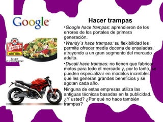 Hacer trampas
•Google hace trampas: aprendieron de los
errores de los portales de primera
generación.
•Wendy´s hace trampas: su flexibilidad les
permite ofrecer media docena de ensaladas,
atrayendo a un gran segmento del mercado
adulto.
•Ducati hace trampas: no tienen que fabricar
motos para todo el mercado y, por lo tanto, se
pueden especializar en modelos increíbles,
que les generan grandes beneficios y se
agotan cada año.
Ninguna de estas empresas utiliza las
antiguas técnicas basadas en la publicidad.
¿Y usted? ¿Por qué no hace también
trampas?

 