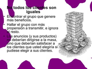 No todos los clientes son
iguales
• Encontrar el grupo que genere
más beneficios.
• Hallar el grupo con más
propensión a transmitir, e ignorar
al resto.
• Los anuncios (y sus productos)
no deberían dirigirse a la masa,
sino que deberían satisfacer a
los clientes que usted elegiría si
pudiese elegir a sus clientes.

 