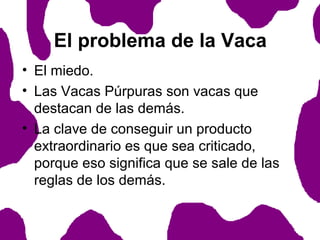 El problema de la Vaca
• El miedo.
• Las Vacas Púrpuras son vacas que
destacan de las demás.
• La clave de conseguir un producto
extraordinario es que sea criticado,
porque eso significa que se sale de las
reglas de los demás.

 