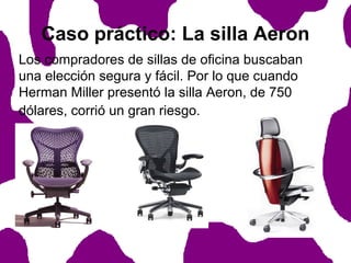 Caso práctico: La silla Aeron
Los compradores de sillas de oficina buscaban
una elección segura y fácil. Por lo que cuando
Herman Miller presentó la silla Aeron, de 750
dólares, corrió un gran riesgo.

 