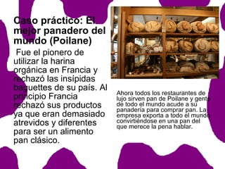 Caso práctico: El
mejor panadero del
mundo (Poilane)
Fue el pionero de
utilizar la harina
orgánica en Francia y
rechazó las insípidas
baguettes de su país. Al
principio Francia
rechazó sus productos
ya que eran demasiado
atrevidos y diferentes
para ser un alimento
pan clásico.

Ahora todos los restaurantes de
lujo sirven pan de Poilane y gente
de todo el mundo acude a su
panadería para comprar pan. La
empresa exporta a todo el mundo
convirtiéndose en una pan del
que merece la pena hablar.

 