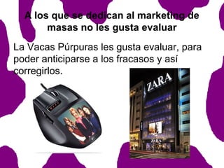 A los que se dedican al marketing de
masas no les gusta evaluar
La Vacas Púrpuras les gusta evaluar, para
poder anticiparse a los fracasos y así
corregirlos.

 