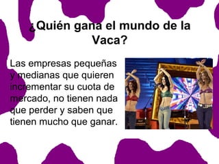 ¿Quién gana el mundo de la
Vaca?
Las empresas pequeñas
y medianas que quieren
incrementar su cuota de
mercado, no tienen nada
que perder y saben que
tienen mucho que ganar.

 