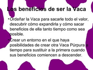 Los beneficios de ser la Vaca
• Ordeñar la Vaca para sacarle todo el valor,
descubrir cómo expandirla y cómo sacar
beneficios de ella tanto tiempo como sea
posible.
• Crear un entorno en el que haya
posibilidades de crear otra Vaca Púrpura a
tiempo para sustituir a la primera cuando
sus beneficios comiencen a descender.

 