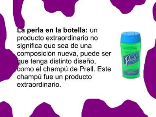 La perla en la botella: un
producto extraordinario no
significa que sea de una
composición nueva, puede ser
que tenga distinto diseño,
como el champú de Prell. Este
champú fue un producto
extraordinario.

 