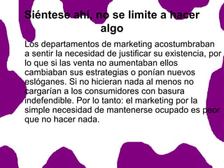 Siéntese ahí, no se limite a hacer
algo
Los departamentos de marketing acostumbraban
a sentir la necesidad de justificar su existencia, por
lo que si las venta no aumentaban ellos
cambiaban sus estrategias o ponían nuevos
eslóganes. Si no hicieran nada al menos no
cargarían a los consumidores con basura
indefendible. Por lo tanto: el marketing por la
simple necesidad de mantenerse ocupado es peor
que no hacer nada.

 