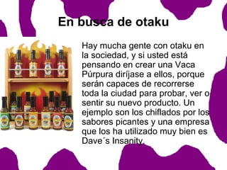En busca de otaku
Hay mucha gente con otaku en
la sociedad, y si usted está
pensando en crear una Vaca
Púrpura diríjase a ellos, porque
serán capaces de recorrerse
toda la ciudad para probar, ver o
sentir su nuevo producto. Un
ejemplo son los chiflados por los
sabores picantes y una empresa
que los ha utilizado muy bien es
Dave´s Insanity.

 