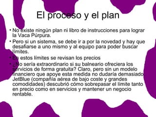 El proceso y el plan
• No existe ningún plan ni libro de instrucciones para lograr
la Vaca Púrpura.
• Pero si un sistema, se debe ir a por la novedad y hay que
desafiarse a uno mismo y al equipo para poder buscar
límites.
• En estos límites se revisan los precios
• ¿No sería extraordinario si su balneario ofreciera los
servicios de forma gratuita? Claro, pero sin un modelo
financiero que apoye esta medida no dudaría demasiado.
JetBlue (compañía aérea de bajo coste y grandes
comodidades) descubrió cómo sobrepasar el límite tanto
en precio como en servicios y mantener un negocio
rentable.

 