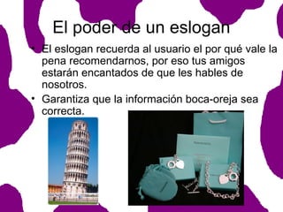 El poder de un eslogan
• El eslogan recuerda al usuario el por qué vale la
pena recomendarnos, por eso tus amigos
estarán encantados de que les hables de
nosotros.
• Garantiza que la información boca-oreja sea
correcta.

 