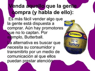 Venda aquello que la gente
compra (y habla de ello):
Es más fácil vender algo que
la gente está dispuesta a
comprar. Aún hay promotores
que no lo captan. Por
ejemplo, Butterball.
La alternativa es buscar que
necesita su consumidor y
transmitirlo por un medio de
comunicación al que ellos
puedan prestar atención.

 